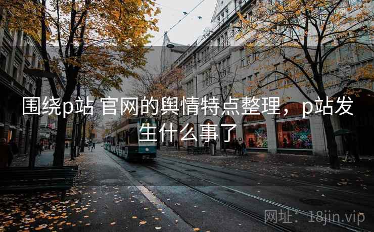 围绕p站 官网的舆情特点整理，p站发生什么事了