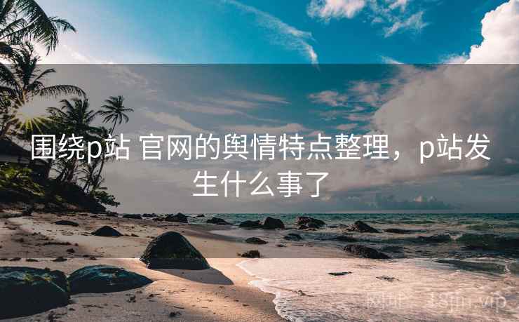 围绕p站 官网的舆情特点整理，p站发生什么事了