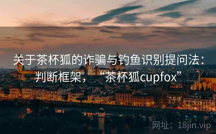 关于茶杯狐的诈骗与钓鱼识别提问法：判断框架，“茶杯狐cupfox”