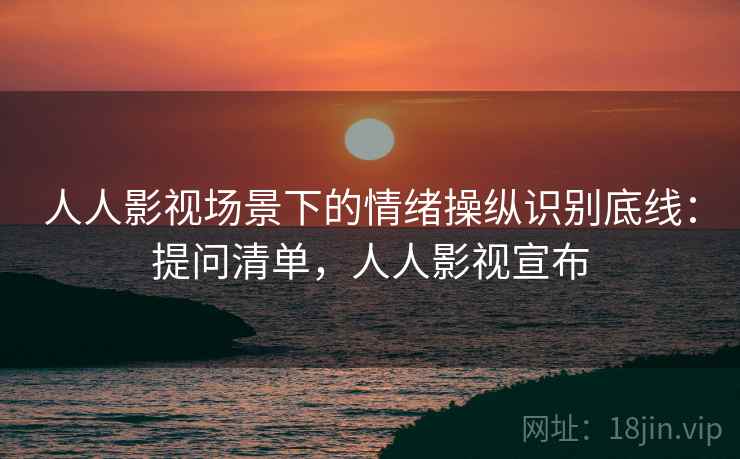人人影视场景下的情绪操纵识别底线：提问清单，人人影视宣布
