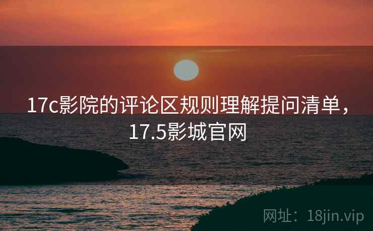 17c影院的评论区规则理解提问清单，17.5影城官网