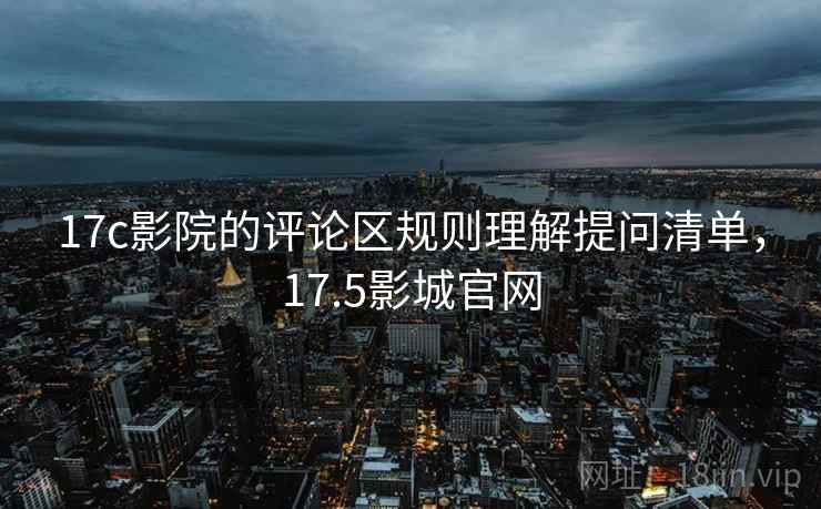 17c影院的评论区规则理解提问清单，17.5影城官网