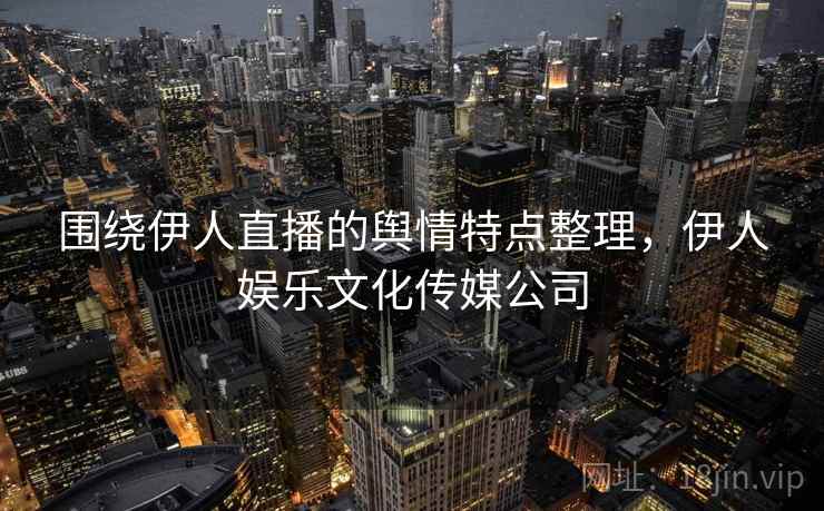 围绕伊人直播的舆情特点整理，伊人娱乐文化传媒公司