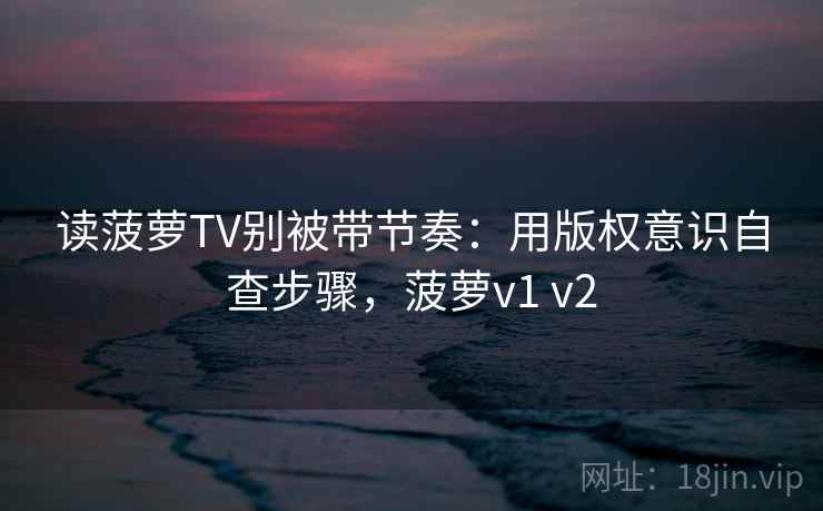 读菠萝TV别被带节奏：用版权意识自查步骤，菠萝v1 v2