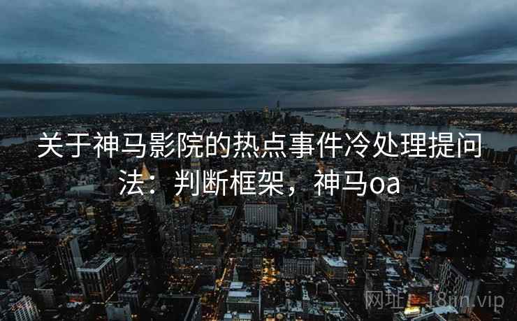 关于神马影院的热点事件冷处理提问法：判断框架，神马oa