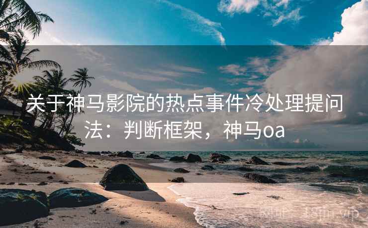 关于神马影院的热点事件冷处理提问法：判断框架，神马oa