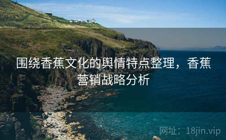 围绕香蕉文化的舆情特点整理，香蕉营销战略分析