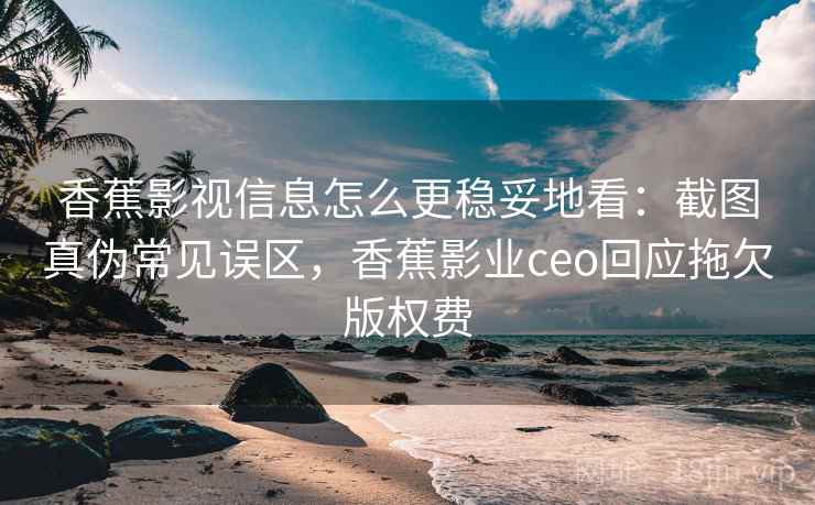 香蕉影视信息怎么更稳妥地看：截图真伪常见误区，香蕉影业ceo回应拖欠版权费