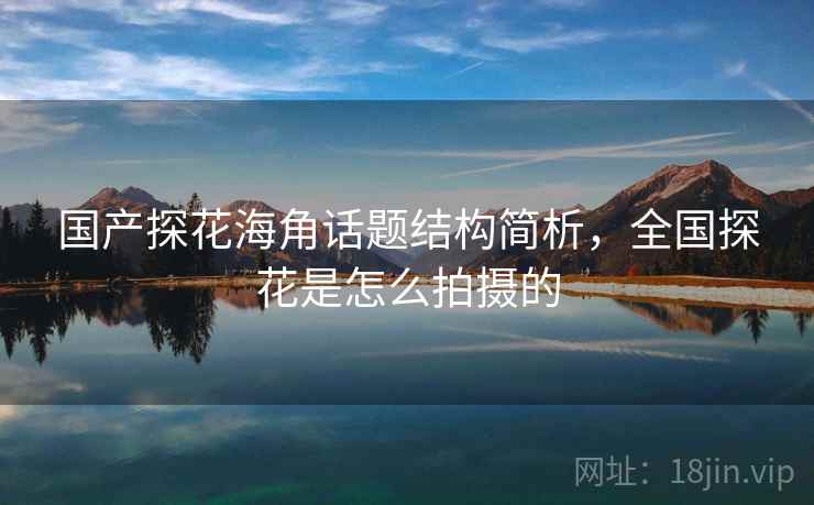 国产探花海角话题结构简析，全国探花是怎么拍摄的
