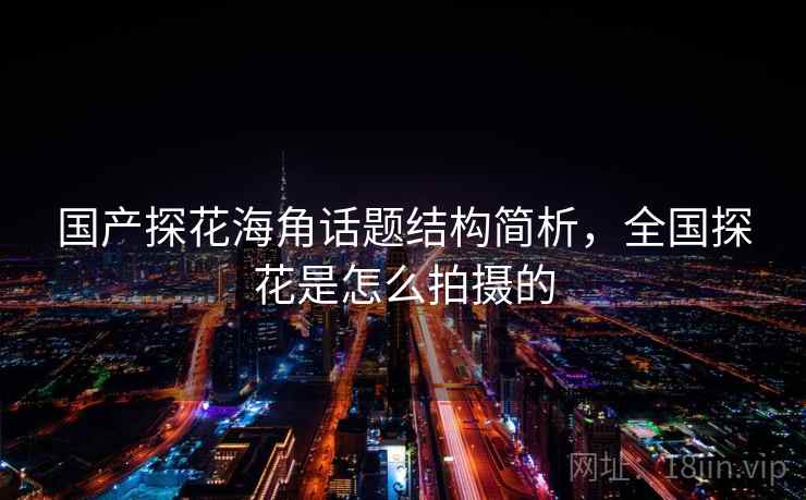 国产探花海角话题结构简析，全国探花是怎么拍摄的