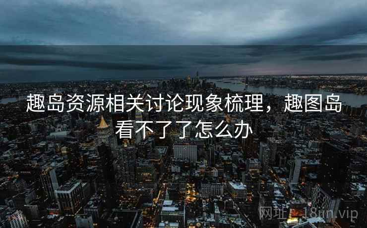 趣岛资源相关讨论现象梳理，趣图岛看不了了怎么办