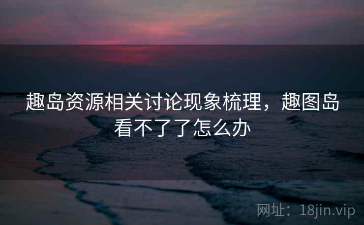 趣岛资源相关讨论现象梳理，趣图岛看不了了怎么办