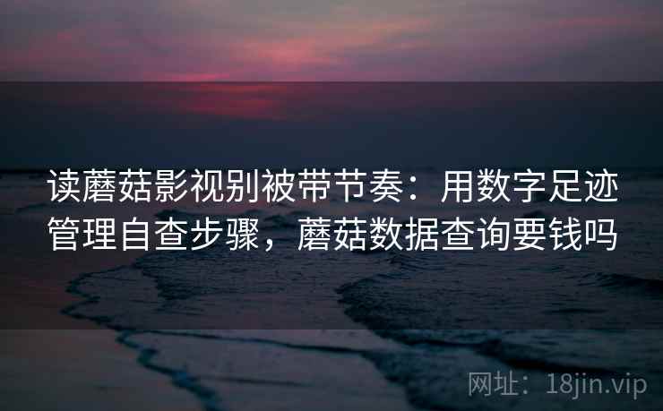 读蘑菇影视别被带节奏：用数字足迹管理自查步骤，蘑菇数据查询要钱吗