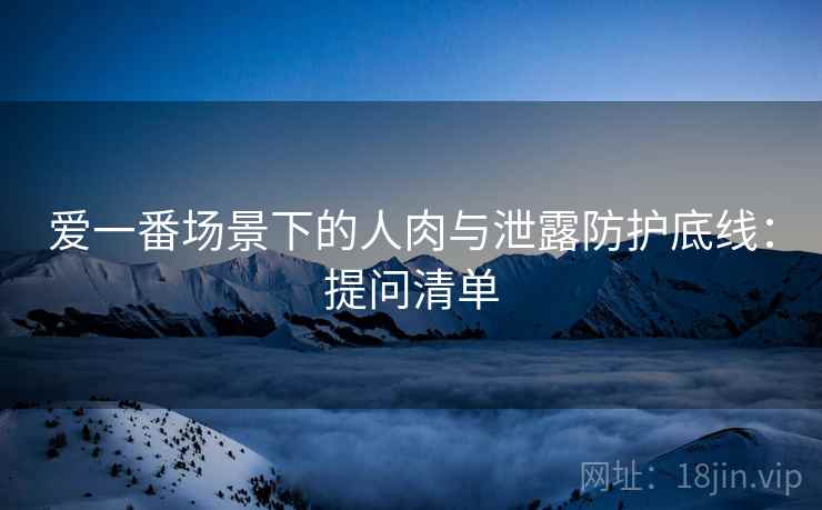 爱一番场景下的人肉与泄露防护底线：提问清单