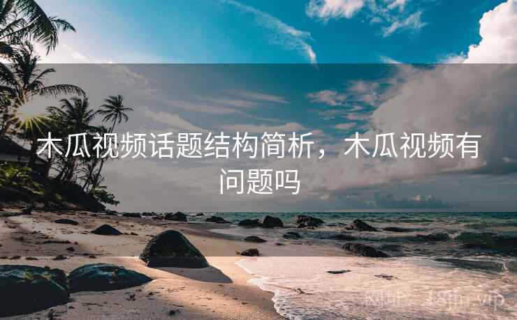 木瓜视频话题结构简析，木瓜视频有问题吗