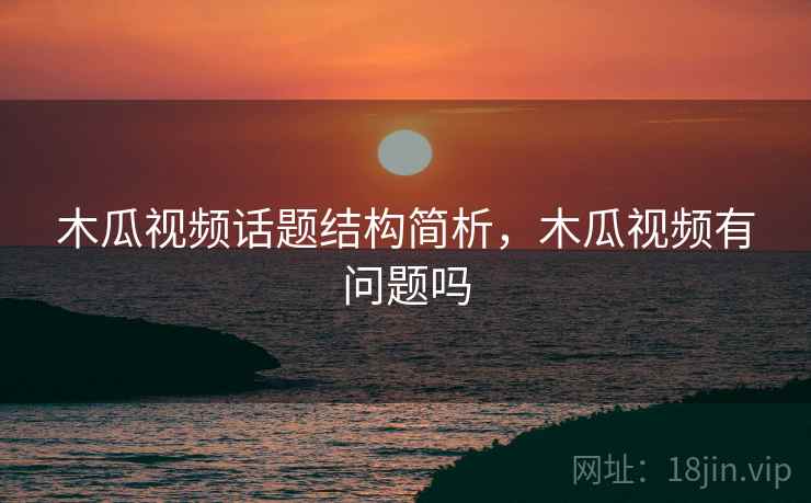 木瓜视频话题结构简析，木瓜视频有问题吗
