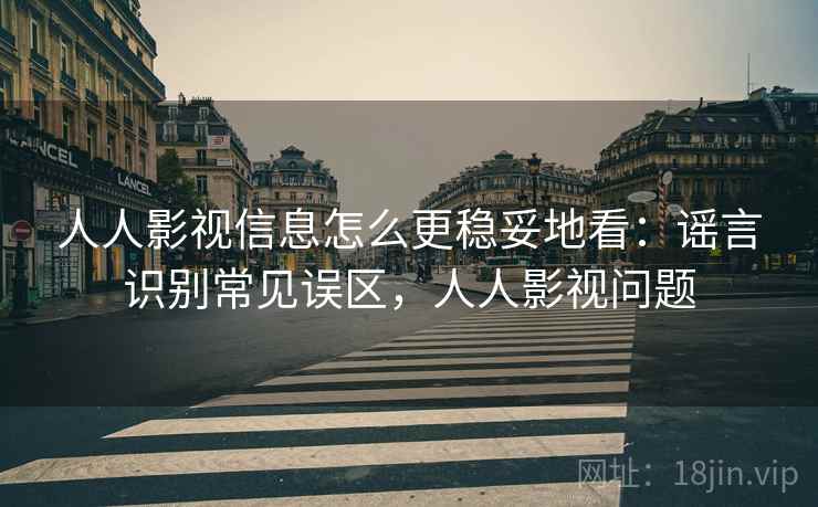 人人影视信息怎么更稳妥地看：谣言识别常见误区，人人影视问题