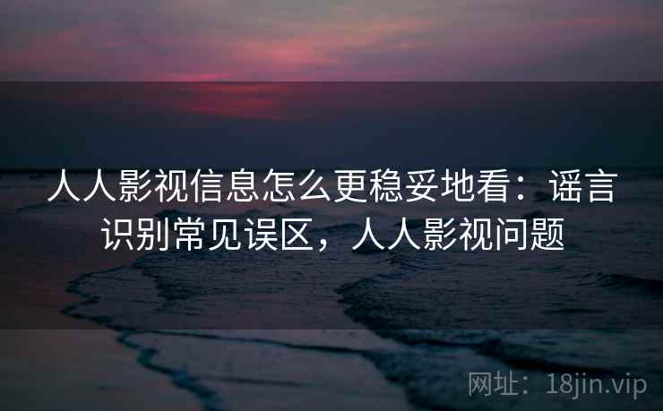 人人影视信息怎么更稳妥地看：谣言识别常见误区，人人影视问题