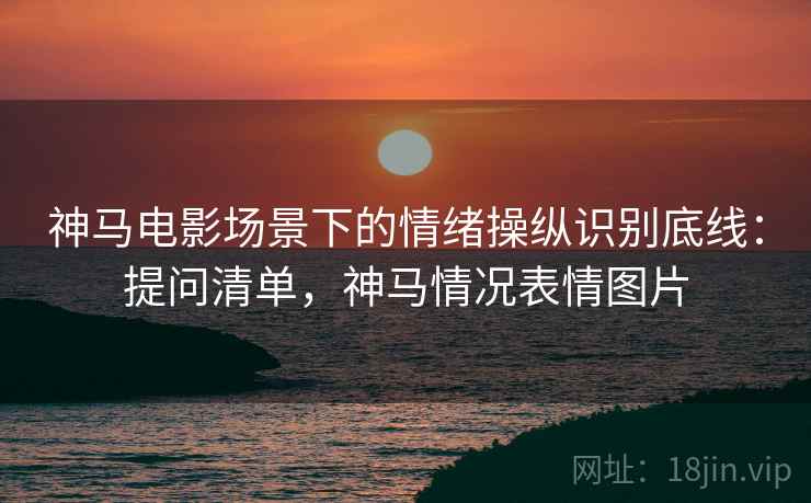 神马电影场景下的情绪操纵识别底线：提问清单，神马情况表情图片
