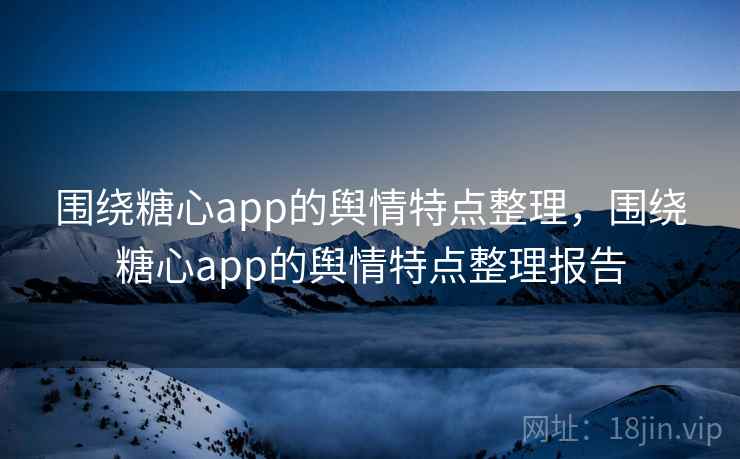 围绕糖心app的舆情特点整理，围绕糖心app的舆情特点整理报告