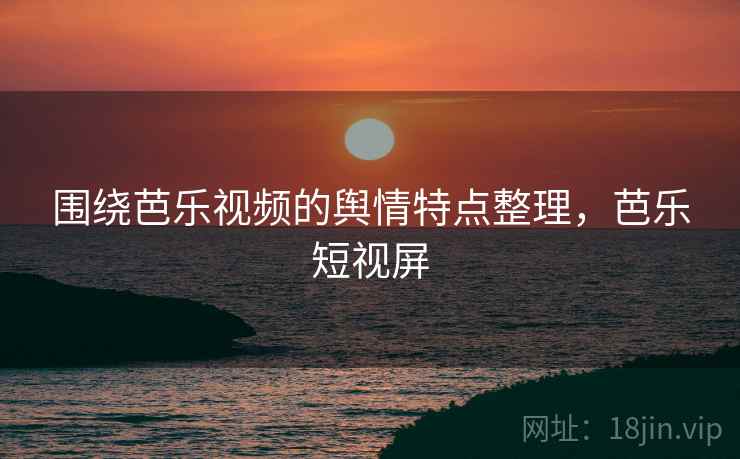 围绕芭乐视频的舆情特点整理，芭乐短视屏