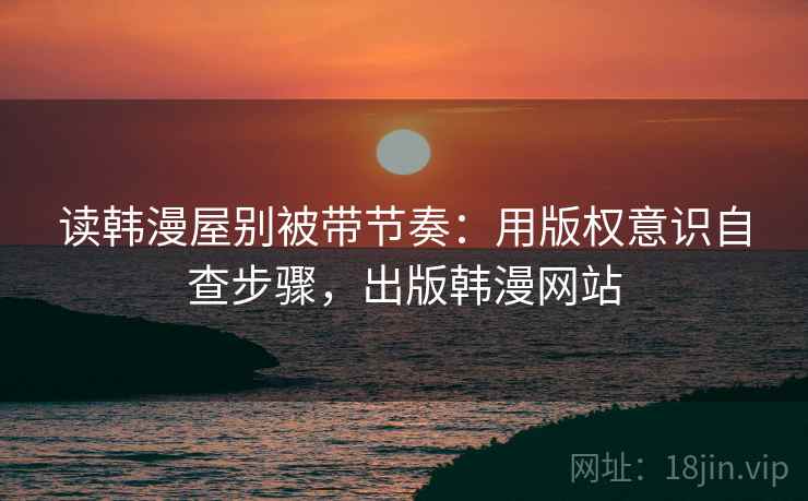 读韩漫屋别被带节奏：用版权意识自查步骤，出版韩漫网站