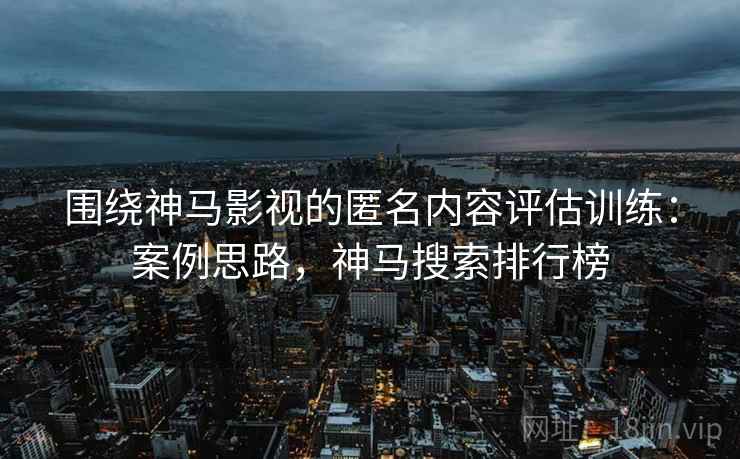 围绕神马影视的匿名内容评估训练：案例思路，神马搜索排行榜