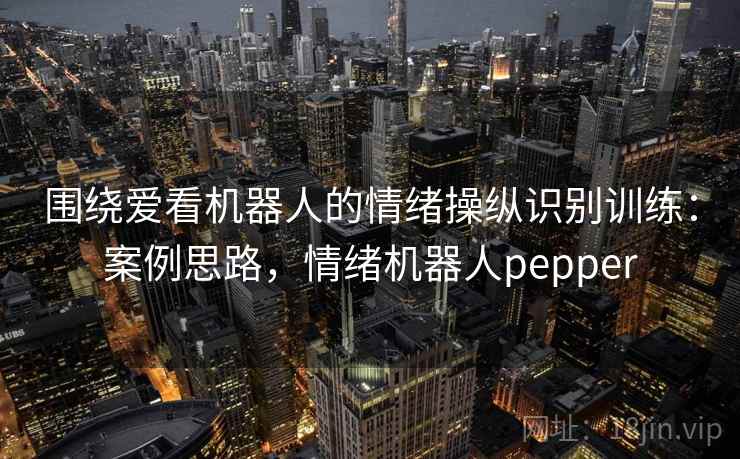 围绕爱看机器人的情绪操纵识别训练：案例思路，情绪机器人pepper