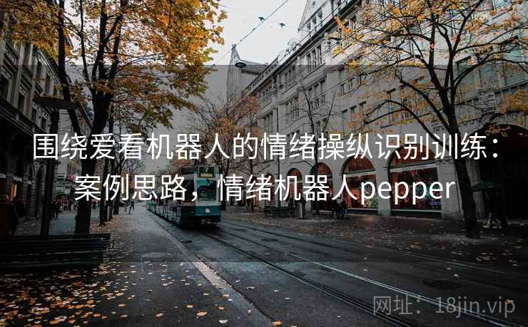 围绕爱看机器人的情绪操纵识别训练：案例思路，情绪机器人pepper