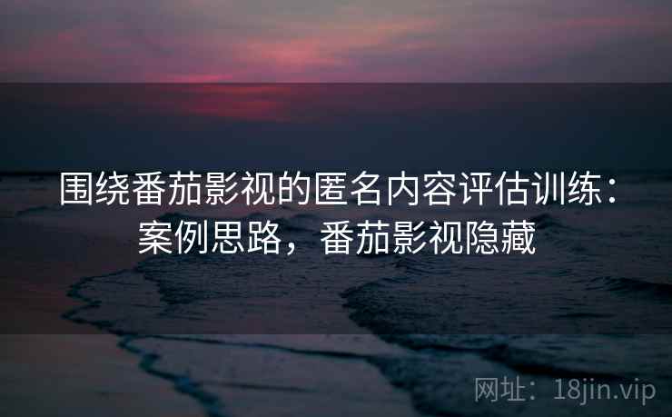 围绕番茄影视的匿名内容评估训练：案例思路，番茄影视隐藏
