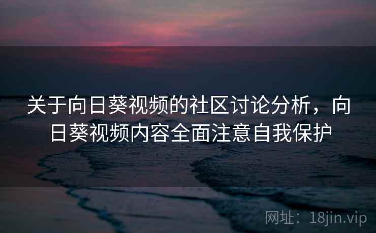 关于向日葵视频的社区讨论分析，向日葵视频内容全面注意自我保护