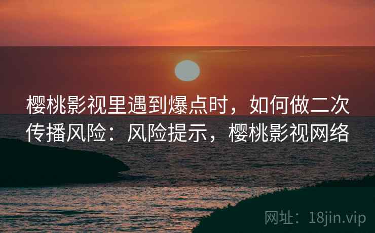 樱桃影视里遇到爆点时，如何做二次传播风险：风险提示，樱桃影视网络