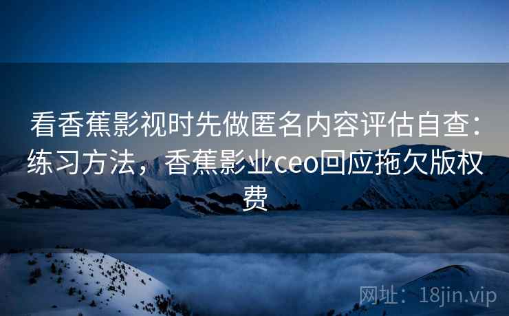 看香蕉影视时先做匿名内容评估自查：练习方法，香蕉影业ceo回应拖欠版权费