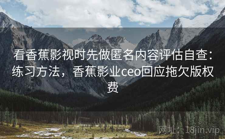 看香蕉影视时先做匿名内容评估自查：练习方法，香蕉影业ceo回应拖欠版权费