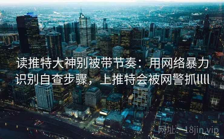 读推特大神别被带节奏：用网络暴力识别自查步骤，上推特会被网警抓llll