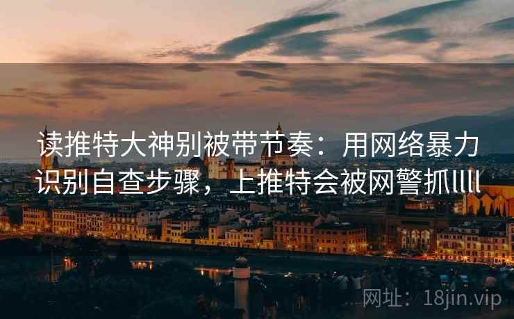读推特大神别被带节奏：用网络暴力识别自查步骤，上推特会被网警抓llll