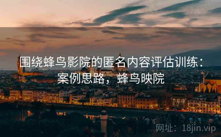 围绕蜂鸟影院的匿名内容评估训练：案例思路，蜂鸟映院