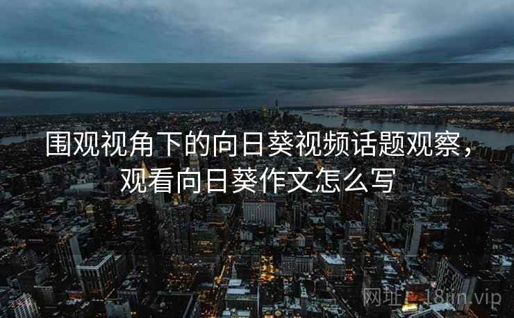 围观视角下的向日葵视频话题观察，观看向日葵作文怎么写
