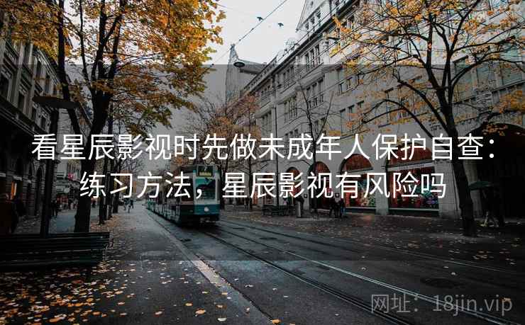 看星辰影视时先做未成年人保护自查：练习方法，星辰影视有风险吗