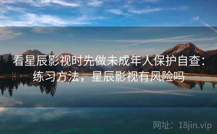 看星辰影视时先做未成年人保护自查：练习方法，星辰影视有风险吗