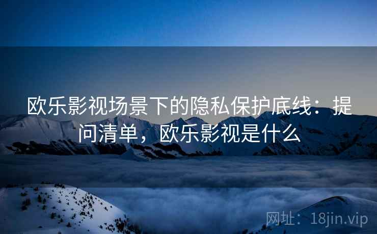 欧乐影视场景下的隐私保护底线：提问清单，欧乐影视是什么