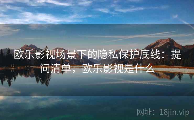 欧乐影视场景下的隐私保护底线：提问清单，欧乐影视是什么