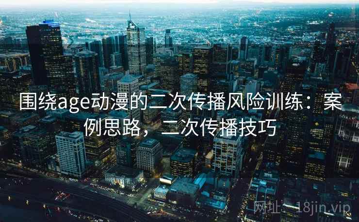 围绕age动漫的二次传播风险训练：案例思路，二次传播技巧