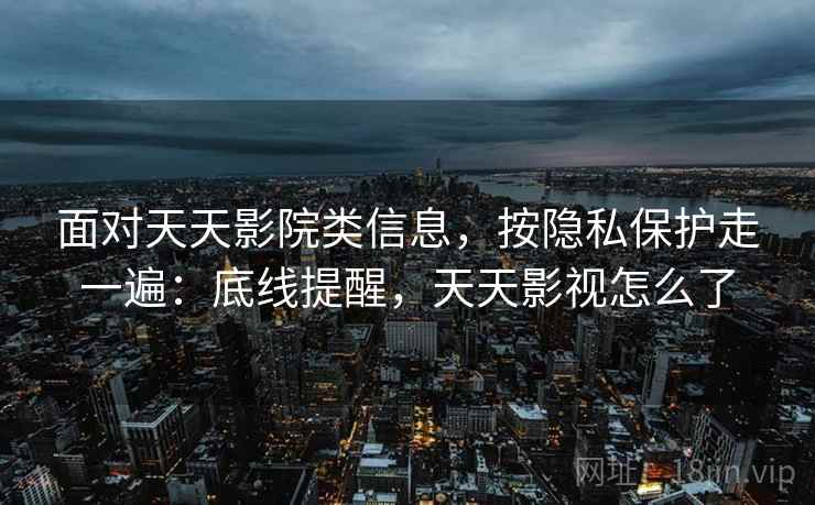 面对天天影院类信息，按隐私保护走一遍：底线提醒，天天影视怎么了