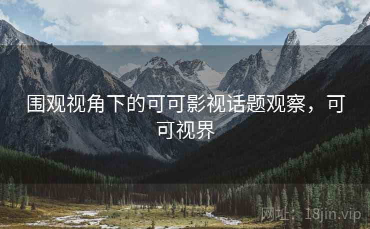 围观视角下的可可影视话题观察，可可视界