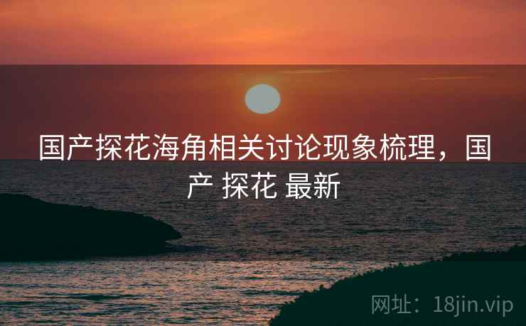 国产探花海角相关讨论现象梳理，国产 探花 最新