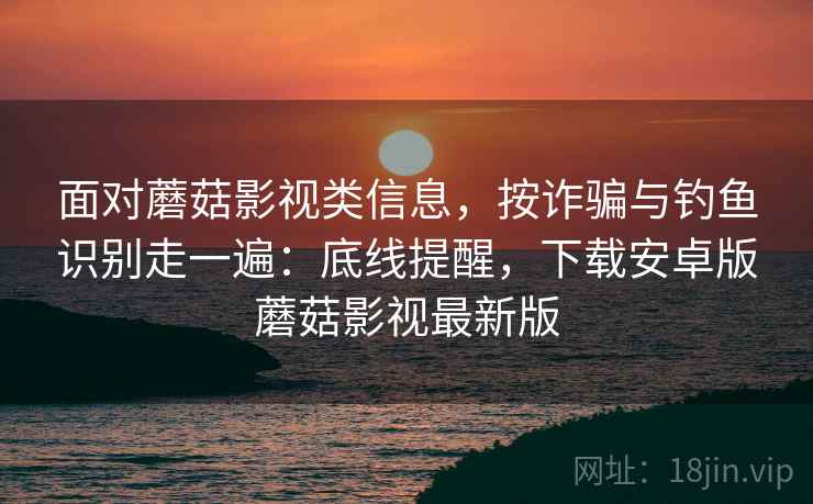 面对蘑菇影视类信息，按诈骗与钓鱼识别走一遍：底线提醒，下载安卓版蘑菇影视最新版