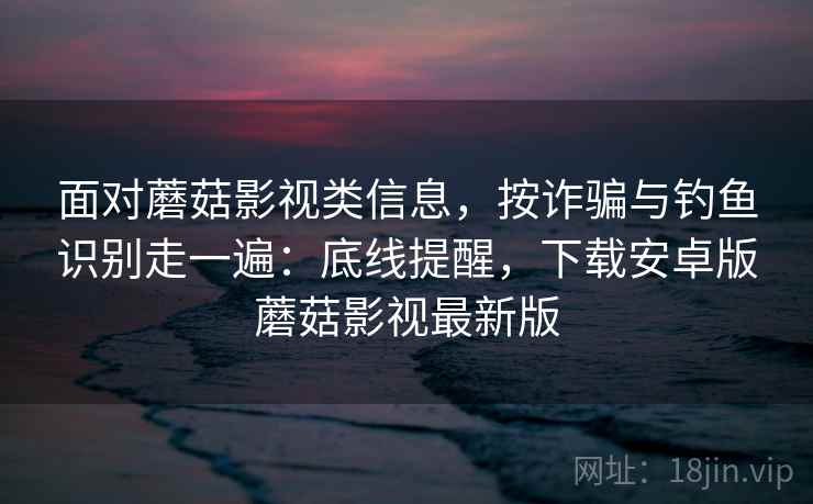 面对蘑菇影视类信息，按诈骗与钓鱼识别走一遍：底线提醒，下载安卓版蘑菇影视最新版