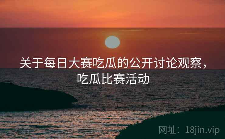 关于每日大赛吃瓜的公开讨论观察，吃瓜比赛活动