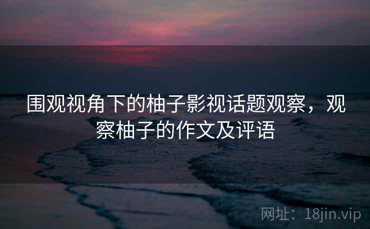 围观视角下的柚子影视话题观察,观察柚子的作文及评语 围观视角下的柚子影视话题观察,观察柚子的作文及评语